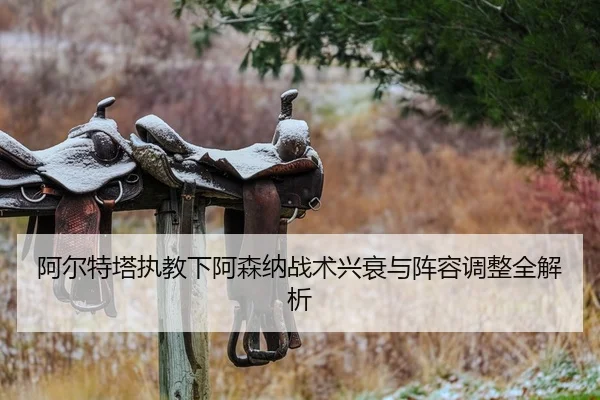 阿尔特塔执教下阿森纳战术兴衰与阵容调整全解析