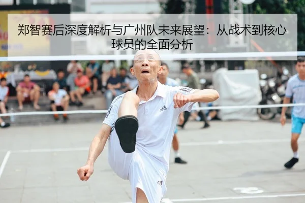郑智赛后深度解析与广州队未来展望：从战术到核心球员的全面分析
